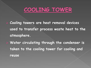    Cooling towers are heat removal devices
    used to transfer process waste heat to the
    atmosphere.

   Water circulating through the condenser is
    taken to the cooling tower for cooling and
    reuse
 
