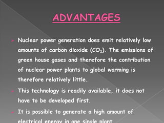    Nuclear power generation does emit relatively low
    amounts of carbon dioxide (CO₂). The emissions of
    green house gases and therefore the contribution
    of nuclear power plants to global warming is
    therefore relatively little.

   This technology is readily available, it does not
    have to be developed first.

   It is possible to generate a high amount of
 