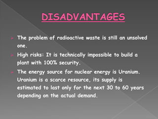    The problem of radioactive waste is still an unsolved
    one.
   High risks: It is technically impossible to build a
    plant with 100% security.
   The energy source for nuclear energy is Uranium.
    Uranium is a scarce resource, its supply is
    estimated to last only for the next 30 to 60 years
    depending on the actual demand.
 