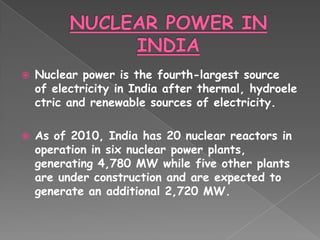    Nuclear power is the fourth-largest source
    of electricity in India after thermal, hydroele
    ctric and renewable sources of electricity.

   As of 2010, India has 20 nuclear reactors in
    operation in six nuclear power plants,
    generating 4,780 MW while five other plants
    are under construction and are expected to
    generate an additional 2,720 MW.
 