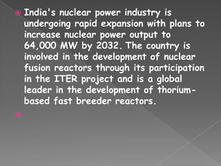   India's nuclear power industry is
    undergoing rapid expansion with plans to
    increase nuclear power output to
    64,000 MW by 2032. The country is
    involved in the development of nuclear
    fusion reactors through its participation
    in the ITER project and is a global
    leader in the development of thorium-
    based fast breeder reactors.

 