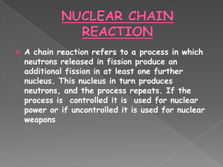    A chain reaction refers to a process in which
    neutrons released in fission produce an
    additional fission in at least one further
    nucleus. This nucleus in turn produces
    neutrons, and the process repeats. If the
    process is controlled it is used for nuclear
    power or if uncontrolled it is used for nuclear
    weapons
 