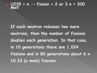    U235 + n → fission + 2 or 3 n + 200
    MeV



   If each neutron releases two more
    neutrons, then the number of fissions
    doubles each generation. In that case,
    in 10 generations there are 1,024
    fissions and in 80 generations about 6 x
    10 23 (a mole) fissions
 