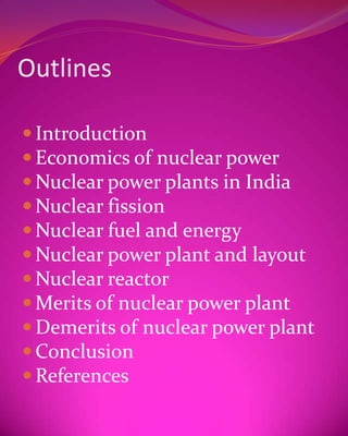 Outlines

 Introduction
 Economics of nuclear power
 Nuclear power plants in India
 Nuclear fission
 Nuclear fuel and energy
 Nuclear power plant and layout
 Nuclear reactor
 Merits of nuclear power plant
 Demerits of nuclear power plant
 Conclusion
 References
 