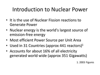 Introduction to Nuclear Power
• It is the use of Nuclear Fission reactions to
Generate Power
• Nuclear energy is the world's largest source of
emission-free energy
• Most efficient Power Source per Unit Area
• Used in 31 Countries (approx 441 reactors)1
• Accounts for about 16% of all electricity
generated world wide (approx 351 Gigawatts)
1. 2003 Figures
 