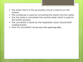 19
 The water that is in the secondary circuit is used to run the
turbine.
 The condenser is used for converting the steam into hot water.
 The hot water is converted into normal water which is useful in
the further process.
 The conversion is done by the hyperbolic stack natural draft
cooling towers.
 How it is converted ? Let we see in the upcoming slides.
 