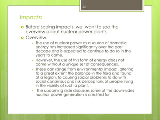 Impacts:
 Before seeing impacts ,we want to see the
overview about nuclear power plants.
 Overview:
 The use of nuclear power as a source of domestic
energy has increased significantly over the past
decade and is expected to continue to do so in the
years to come.
 However, the use of this form of energy does not
come without a unique set of consequences.
 These can range from environmental impact, altering
to a great extent the balance in the flora and fauna
of a region, to causing social problems to do with
social consensus and risk perceptions of people living
in the vicinity of such a plant.
 The upcoming slide discusses some of the down-sides
nuclear power generation is credited for
22
 