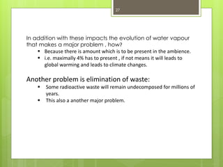 27
In addition with these impacts the evolution of water vapour
that makes a major problem , how?
 Because there is amount which is to be present in the ambience.
 i.e. maximally 4% has to present , if not means it will leads to
global warming and leads to climate changes.
Another problem is elimination of waste:
 Some radioactive waste will remain undecomposed for millions of
years.
 This also a another major problem.
 
