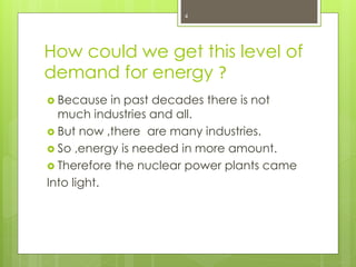 How could we get this level of
demand for energy ?
 Because in past decades there is not
much industries and all.
 But now ,there are many industries.
 So ,energy is needed in more amount.
 Therefore the nuclear power plants came
Into light.
4
 