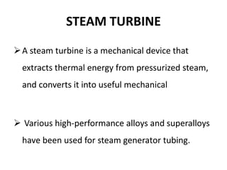 STEAM TURBINE
A steam turbine is a mechanical device that
extracts thermal energy from pressurized steam,
and converts it into useful mechanical
 Various high-performance alloys and superalloys
have been used for steam generator tubing.
 