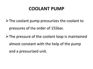 COOLANT PUMP
The coolant pump pressurizes the coolant to
pressures of the order of 155bar.
The pressure of the coolant loop is maintained
almost constant with the help of the pump
and a pressurized unit.
 