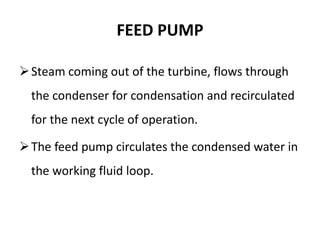 FEED PUMP
Steam coming out of the turbine, flows through
the condenser for condensation and recirculated
for the next cycle of operation.
The feed pump circulates the condensed water in
the working fluid loop.
 