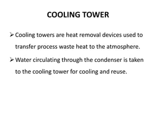 COOLING TOWER
Cooling towers are heat removal devices used to
transfer process waste heat to the atmosphere.
Water circulating through the condenser is taken
to the cooling tower for cooling and reuse.
 