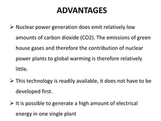 ADVANTAGES
 Nuclear power generation does emit relatively low
amounts of carbon dioxide (CO2). The emissions of green
house gases and therefore the contribution of nuclear
power plants to global warming is therefore relatively
little.
 This technology is readily available, it does not have to be
developed first.
 It is possible to generate a high amount of electrical
energy in one single plant
 