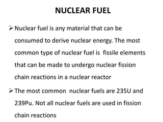 NUCLEAR FUEL
Nuclear fuel is any material that can be
consumed to derive nuclear energy. The most
common type of nuclear fuel is fissile elements
that can be made to undergo nuclear fission
chain reactions in a nuclear reactor
The most common nuclear fuels are 235U and
239Pu. Not all nuclear fuels are used in fission
chain reactions
 