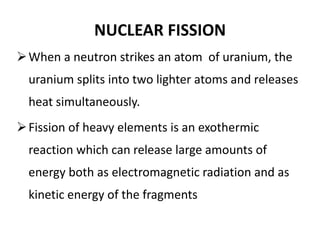 NUCLEAR FISSION
When a neutron strikes an atom of uranium, the
uranium splits into two lighter atoms and releases
heat simultaneously.
Fission of heavy elements is an exothermic
reaction which can release large amounts of
energy both as electromagnetic radiation and as
kinetic energy of the fragments
 