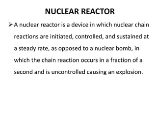 NUCLEAR REACTOR
A nuclear reactor is a device in which nuclear chain
reactions are initiated, controlled, and sustained at
a steady rate, as opposed to a nuclear bomb, in
which the chain reaction occurs in a fraction of a
second and is uncontrolled causing an explosion.
 