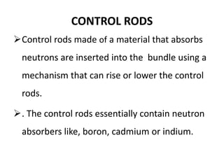 CONTROL RODS
Control rods made of a material that absorbs
neutrons are inserted into the bundle using a
mechanism that can rise or lower the control
rods.
. The control rods essentially contain neutron
absorbers like, boron, cadmium or indium.
 