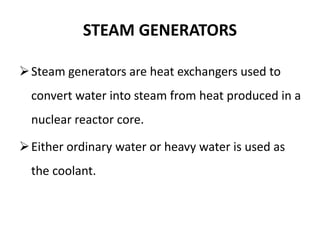 STEAM GENERATORS
Steam generators are heat exchangers used to
convert water into steam from heat produced in a
nuclear reactor core.
Either ordinary water or heavy water is used as
the coolant.
 