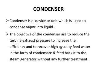 CONDENSER
Condenser is a device or unit which is used to
condense vapor into liquid.
The objective of the condenser are to reduce the
turbine exhaust pressure to increase the
efficiency and to recover high qyuality feed water
in the form of condensate & feed back it to the
steam generator without any further treatment.
 