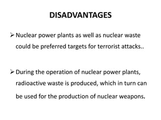 DISADVANTAGES
Nuclear power plants as well as nuclear waste
could be preferred targets for terrorist attacks..
During the operation of nuclear power plants,
radioactive waste is produced, which in turn can
be used for the production of nuclear weapons.
 