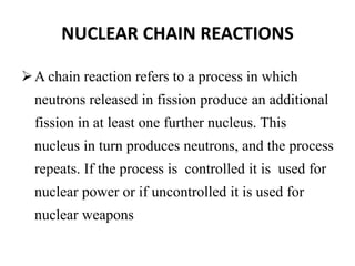 NUCLEAR CHAIN REACTIONS
A chain reaction refers to a process in which
neutrons released in fission produce an additional
fission in at least one further nucleus. This
nucleus in turn produces neutrons, and the process
repeats. If the process is controlled it is used for
nuclear power or if uncontrolled it is used for
nuclear weapons
 