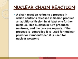 NUCLEAR CHAIN REACTION
 A chain reaction refers to a process in
which neutrons released in fission produce
an additional fission in at least one further
nucleus. This nucleus in turn produces
neutrons, and the process repeats. If the
process is controlled it is used for nuclear
power or if uncontrolled it is used for
nuclear weapons
20 October 2016
 