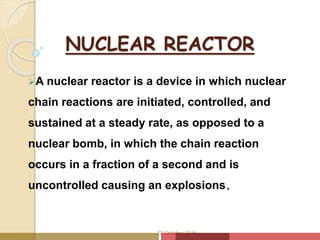 NUCLEAR REACTOR
A nuclear reactor is a device in which nuclear
chain reactions are initiated, controlled, and
sustained at a steady rate, as opposed to a
nuclear bomb, in which the chain reaction
occurs in a fraction of a second and is
uncontrolled causing an explosions.
20 October 2016
 