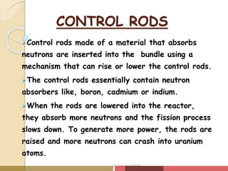 CONTROL RODS
Control rods made of a material that absorbs
neutrons are inserted into the bundle using a
mechanism that can rise or lower the control rods.
The control rods essentially contain neutron
absorbers like, boron, cadmium or indium.
When the rods are lowered into the reactor,
they absorb more neutrons and the fission process
slows down. To generate more power, the rods are
raised and more neutrons can crash into uranium
atoms.
20 October 2016
 