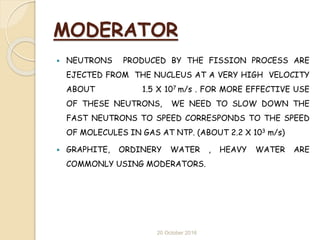 MODERATOR
 NEUTRONS PRODUCED BY THE FISSION PROCESS ARE
EJECTED FROM THE NUCLEUS AT A VERY HIGH VELOCITY
ABOUT 1.5 X 107 m/s . FOR MORE EFFECTIVE USE
OF THESE NEUTRONS, WE NEED TO SLOW DOWN THE
FAST NEUTRONS TO SPEED CORRESPONDS TO THE SPEED
OF MOLECULES IN GAS AT NTP. (ABOUT 2.2 X 103 m/s)
 GRAPHITE, ORDINERY WATER , HEAVY WATER ARE
COMMONLY USING MODERATORS.
20 October 2016
 
