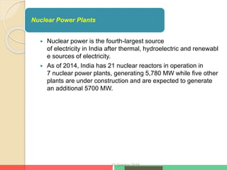  Nuclear power is the fourth-largest source
of electricity in India after thermal, hydroelectric and renewabl
e sources of electricity.
 As of 2014, India has 21 nuclear reactors in operation in
7 nuclear power plants, generating 5,780 MW while five other
plants are under construction and are expected to generate
an additional 5700 MW.
20 October 2016
Nuclear Power Plants
 