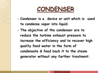 CONDENSER
 Condenser is a device or unit which is used
to condense vapor into liquid.
 The objective of the condenser are to
reduce the turbine exhaust pressure to
increase the efficiency and to recover high
quality feed water in the form of
condensate & feed back it to the steam
generator without any further treatment.
20 October 2016
 