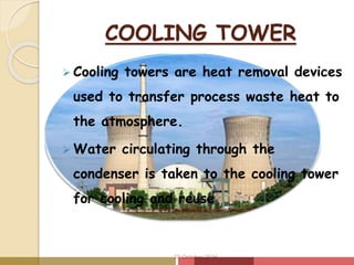 COOLING TOWER
 Cooling towers are heat removal devices
used to transfer process waste heat to
the atmosphere.
 Water circulating through the
condenser is taken to the cooling tower
for cooling and reuse
20 October 2016
 