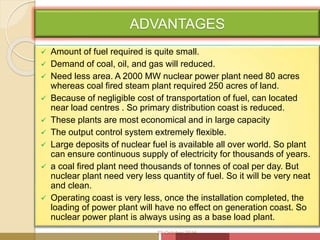 ADVANTAGES
 Amount of fuel required is quite small.
 Demand of coal, oil, and gas will reduced.
 Need less area. A 2000 MW nuclear power plant need 80 acres
whereas coal fired steam plant required 250 acres of land.
 Because of negligible cost of transportation of fuel, can located
near load centres . So primary distribution coast is reduced.
 These plants are most economical and in large capacity
 The output control system extremely flexible.
 Large deposits of nuclear fuel is available all over world. So plant
can ensure continuous supply of electricity for thousands of years.
 a coal fired plant need thousands of tonnes of coal per day. But
nuclear plant need very less quantity of fuel. So it will be very neat
and clean.
 Operating coast is very less, once the installation completed, the
loading of power plant will have no effect on generation coast. So
nuclear power plant is always using as a base load plant.
20 October 2016
 
