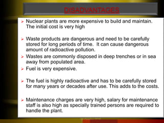 DISADVANTAGES
 Nuclear plants are more expensive to build and maintain.
The initial cost is very high
 Waste products are dangerous and need to be carefully
stored for long periods of time. It can cause dangerous
amount of radioactive pollution.
 Wastes are commonly disposed in deep trenches or in sea
away from populated area.
 Fuel is very expensive.
 The fuel is highly radioactive and has to be carefully stored
for many years or decades after use. This adds to the costs.
 Maintenance charges are very high, salary for maintenance
staff is also high as specially trained persons are required to
handle the plant.
20 October 2016
 