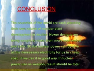 CONCLUSION
 The countries of the world are each planning
their own course of nuclear plant
development or decline. Newer designs are
being sought to make them more economical
and safer. So the nuclear power can be give
all the nessessary electricity for us in cheap
cost , if we use it in good way. If nuclear
power use as weapon, result should be total
20 October 2016
 