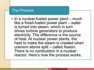 • In a nuclear-fueled power plant – much
like a fossil-fueled power plant – water
is turned into steam, which in turn
drives turbine generators to produce
electricity. The difference is the source
of heat. At nuclear power plants, the
heat to make the steam is created when
uranium atoms split – called fission.
There is no combustion in a nuclear
reactor. Here’s how the process works.
The Process
20 October 2016
 