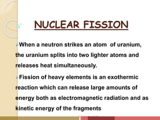 NUCLEAR FISSION
When a neutron strikes an atom of uranium,
the uranium splits into two lighter atoms and
releases heat simultaneously.
Fission of heavy elements is an exothermic
reaction which can release large amounts of
energy both as electromagnetic radiation and as
kinetic energy of the fragments
20 October 2016
 
