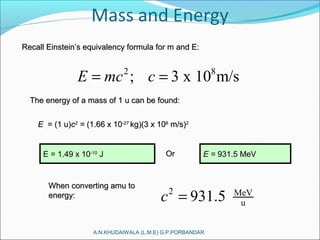 2 8
; 3 x 10 m/sE mc c= =
A.N.KHUDAIWALA (L.M.E) G.P.PORBANDAR
Recall Einstein’s equivalency formula for m and E:Recall Einstein’s equivalency formula for m and E:
The energy of a mass of 1 u can be found:The energy of a mass of 1 u can be found:
EE = (1 u)= (1 u)cc22
== (1.66 x 10(1.66 x 10-27-27
kg)(3 x 10kg)(3 x 1088
m/s)m/s)22
E = 1.49 x 10-10
J OrOr E = 931.5 MeV
When converting amu toWhen converting amu to
energy:energy: 2 MeV
u931.5c =
 