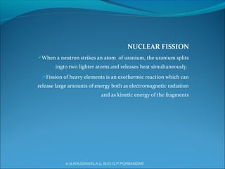 NUCLEAR FISSION
When a neutron strikes an atom of uranium, the uranium splits
ingto two lighter atoms and releases heat simultaneously.
Fission of heavy elements is an exothermic reaction which can
release large amounts of energy both as electromagnetic radiation
and as kinetic energy of the fragments
A.N.KHUDAIWALA (L.M.E) G.P.PORBANDAR
 