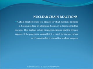 NUCLEAR CHAIN REACTIONS
A chain reaction refers to a process in which neutrons released
in fission produce an additional fission in at least one further
nucleus. This nucleus in turn produces neutrons, and the process
repeats. If the process is controlled it is used for nuclear power
or if uncontrolled it is used for nuclear weapons
A.N.KHUDAIWALA (L.M.E) G.P.PORBANDAR
 