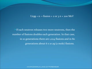 U235 + n fission + 2 or 3 n + 200 MeV→
If each neutron releases two more neutrons, then the
number of fissions doubles each generation. In that case,
in 10 generations there are 1,024 fissions and in 80
generations about 6 x 10 23 (a mole) fissions.
A.N.KHUDAIWALA (L.M.E) G.P.PORBANDAR
 