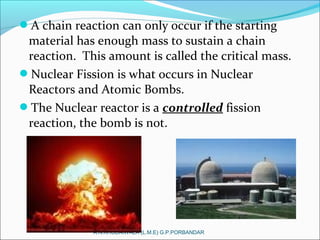 A chain reaction can only occur if the starting
material has enough mass to sustain a chain
reaction. This amount is called the critical mass.
Nuclear Fission is what occurs in Nuclear
Reactors and Atomic Bombs.
The Nuclear reactor is a controlled fission
reaction, the bomb is not.
A.N.KHUDAIWALA (L.M.E) G.P.PORBANDAR
 