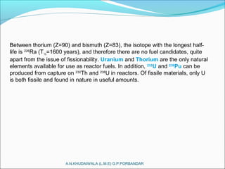 A.N.KHUDAIWALA (L.M.E) G.P.PORBANDAR
Between thorium (Z=90) and bismuth (Z=83), the isotope with the longest half-
life is 226
Ra (T½=1600 years), and therefore there are no fuel candidates, quite
apart from the issue of fissionability. Uranium and Thorium are the only natural
elements available for use as reactor fuels. In addition, 233
U and 239
Pu can be
produced from capture on 232
Th and 238
U in reactors. Of fissile materials, only U
is both fissile and found in nature in useful amounts.
 