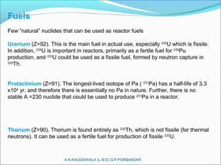 A.N.KHUDAIWALA (L.M.E) G.P.PORBANDAR
Fuels
Few ”natural” nuclides that can be used as reactor fuels
Uranium (Z=92). This is the main fuel in actual use, especially 235
U which is fissile.
In addition, 238
U is important in reactors, primarily as a fertile fuel for 239
Pu
production, and 233
U could be used as a fissile fuel, formed by neutron capture in
232
Th.
Protactinium (Z=91). The longest-lived isotope of Pa ( 231
Pa) has a half-life of 3.3
x104
yr, and therefore there is essentially no Pa in nature. Further, there is no
stable A =230 nuclide that could be used to produce 231
Pa in a reactor.
Thorium (Z=90). Thorium is found entirely as 232
Th, which is not fissile (for thermal
neutrons). It can be used as a fertile fuel for production of fissile 233
U.
 
