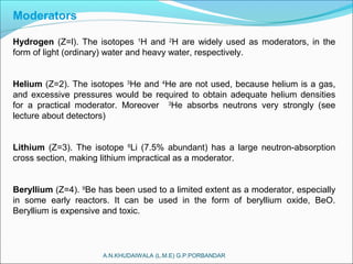A.N.KHUDAIWALA (L.M.E) G.P.PORBANDAR
Moderators
Hydrogen (Z=l). The isotopes 1
H and 2
H are widely used as moderators, in the
form of light (ordinary) water and heavy water, respectively.
Helium (Z=2). The isotopes 3
He and 4
He are not used, because helium is a gas,
and excessive pressures would be required to obtain adequate helium densities
for a practical moderator. Moreover 3
He absorbs neutrons very strongly (see
lecture about detectors)
Lithium (Z=3). The isotope 6
Li (7.5% abundant) has a large neutron-absorption
cross section, making lithium impractical as a moderator.
Beryllium (Z=4). 9
Be has been used to a limited extent as a moderator, especially
in some early reactors. It can be used in the form of beryllium oxide, BeO.
Beryllium is expensive and toxic.
 