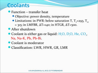 Coolants
Function – transfer heat
Objective: power density, temperature
Limitations: in PWR: below saturation T, Tin=293, Tout
= 315; in LMFBR, ΔT=140; in HTGR, ΔT=500.
After shutdown
Coolant is either gas or liquid: H2O, D2O, He, CO2,
Na, Na-K, Pb, Pb-Bi.
Coolant is moderator
Classification: LWR, HWR, GR, LMR
A.N.KHUDAIWALA (L.M.E) G.P.PORBANDAR
 