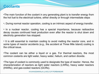 A.N.KHUDAIWALA (L.M.E) G.P.PORBANDAR
Coolants
•The main function of the coolant in any generating plant is to transfer energy from
the hot fuel to the electrical turbine, either directly or through intermediate steps
•. During normal reactor operation, cooling is an intrinsic aspect of energy transfer.
• In a nuclear reactor, cooling has a special importance, because radioactive
decay causes continued heat production even after the reactor is shut down and
electricity generation has stopped.
• It is still essential to maintain cooling to avoid melting the reactor core, and in
some types of reactor accidents (e.g., the accident at Three Mile Island) cooling is
the critical issue.
•The coolant can be either a liquid or a gas. For thermal reactors, the most
common coolants are light water, heavy water, helium, and carbon dioxide.
•The type of coolant is commonly used to designate the type of reactor. Hence, the
characterization of reactors as light water reactors (LWRs), heavy water reactors
(HWRs), and gas-cooled reactors (GCRs).
 