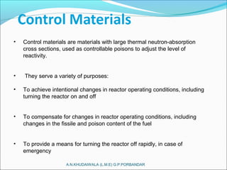 A.N.KHUDAIWALA (L.M.E) G.P.PORBANDAR
• Control materials are materials with large thermal neutron-absorption
cross sections, used as controllable poisons to adjust the level of
reactivity.
• They serve a variety of purposes:
• To achieve intentional changes in reactor operating conditions, including
turning the reactor on and off
• To compensate for changes in reactor operating conditions, including
changes in the fissile and poison content of the fuel
• To provide a means for turning the reactor off rapidly, in case of
emergency
 
