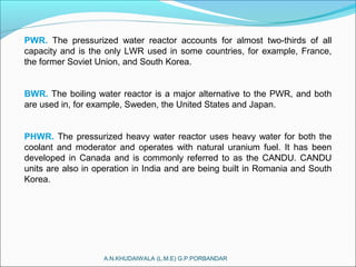 A.N.KHUDAIWALA (L.M.E) G.P.PORBANDAR
PWR. The pressurized water reactor accounts for almost two-thirds of all
capacity and is the only LWR used in some countries, for example, France,
the former Soviet Union, and South Korea.
BWR. The boiling water reactor is a major alternative to the PWR, and both
are used in, for example, Sweden, the United States and Japan.
PHWR. The pressurized heavy water reactor uses heavy water for both the
coolant and moderator and operates with natural uranium fuel. It has been
developed in Canada and is commonly referred to as the CANDU. CANDU
units are also in operation in India and are being built in Romania and South
Korea.
 
